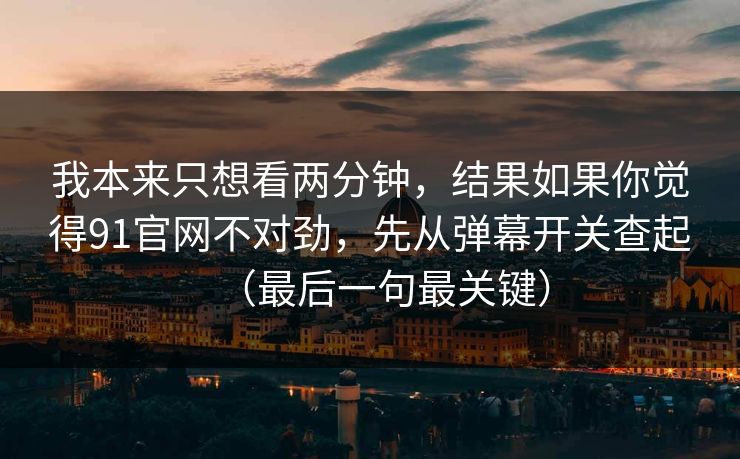 我本来只想看两分钟，结果如果你觉得91官网不对劲，先从弹幕开关查起（最后一句最关键）