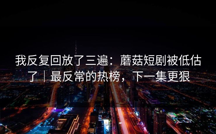 我反复回放了三遍：蘑菇短剧被低估了｜最反常的热榜，下一集更狠