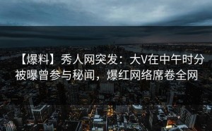 【爆料】秀人网突发：大V在中午时分被曝曾参与秘闻，爆红网络席卷全网