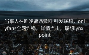 当事人在昨晚遭遇猛料 引发联想，onlyfans全网炸锅，详情点击，联想lynx point