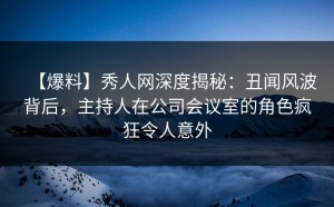 【爆料】秀人网深度揭秘：丑闻风波背后，主持人在公司会议室的角色疯狂令人意外