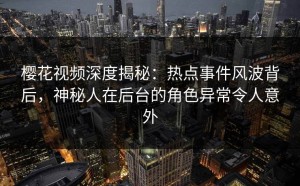 樱花视频深度揭秘：热点事件风波背后，神秘人在后台的角色异常令人意外