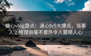 糖心vlog盘点：溏心tv5大爆点，当事人上榜理由毫不意外令人震撼人心