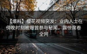 【爆料】樱花视频突发：业内人士在傍晚时刻被曝曾参与秘闻，震惊席卷全网
