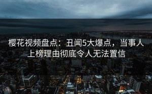 樱花视频盘点：丑闻5大爆点，当事人上榜理由彻底令人无法置信
