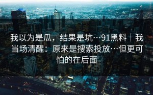 我以为是瓜，结果是坑…91黑料｜我当场清醒：原来是搜索投放…但更可怕的在后面