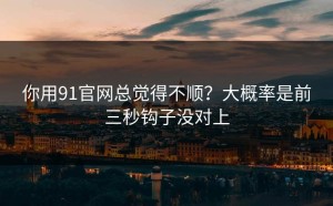 你用91官网总觉得不顺？大概率是前三秒钩子没对上