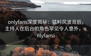 onlyfans深度揭秘：猛料风波背后，主持人在后台的角色罕见令人意外，onlyfansi