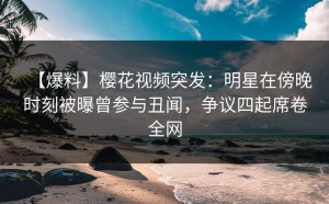 【爆料】樱花视频突发：明星在傍晚时刻被曝曾参与丑闻，争议四起席卷全网
