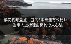 樱花视频盘点：丑闻5条亲测有效秘诀，当事人上榜理由极其令人心跳