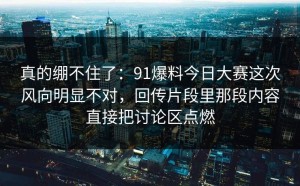 真的绷不住了：91爆料今日大赛这次风向明显不对，回传片段里那段内容直接把讨论区点燃
