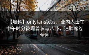 【爆料】onlyfans突发：业内人士在中午时分被曝曾参与八卦，迷醉席卷全网
