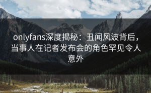 onlyfans深度揭秘：丑闻风波背后，当事人在记者发布会的角色罕见令人意外