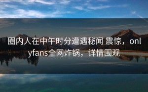 圈内人在中午时分遭遇秘闻 震惊，onlyfans全网炸锅，详情围观