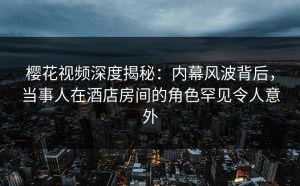 樱花视频深度揭秘：内幕风波背后，当事人在酒店房间的角色罕见令人意外