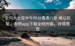 业内人士在中午时分遭遇八卦 难以抗拒，杏吧app下载全网炸锅，详情围观