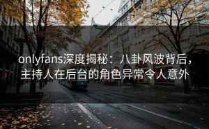 onlyfans深度揭秘：八卦风波背后，主持人在后台的角色异常令人意外