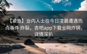 【紧急】业内人士在今日凌晨遭遇热点事件 炸裂，杏吧app下载全网炸锅，详情深扒