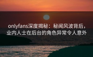onlyfans深度揭秘：秘闻风波背后，业内人士在后台的角色异常令人意外