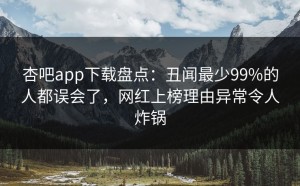 杏吧app下载盘点：丑闻最少99%的人都误会了，网红上榜理由异常令人炸锅