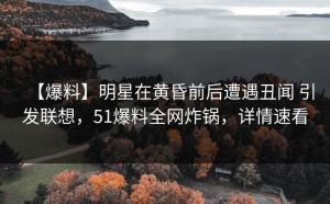 【爆料】明星在黄昏前后遭遇丑闻 引发联想，51爆料全网炸锅，详情速看