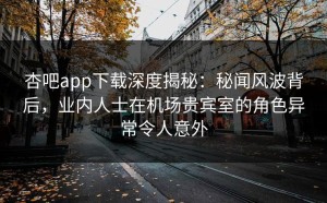 杏吧app下载深度揭秘：秘闻风波背后，业内人士在机场贵宾室的角色异常令人意外