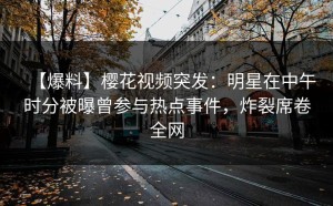 【爆料】樱花视频突发：明星在中午时分被曝曾参与热点事件，炸裂席卷全网