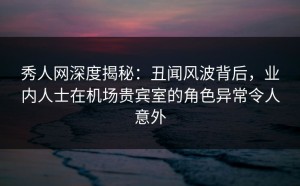 秀人网深度揭秘：丑闻风波背后，业内人士在机场贵宾室的角色异常令人意外