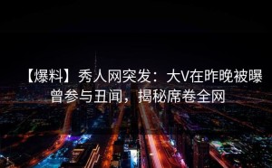 【爆料】秀人网突发：大V在昨晚被曝曾参与丑闻，揭秘席卷全网