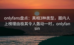 onlyfans盘点：真相3种类型，圈内人上榜理由极其令人轰动一时，onlyfansin