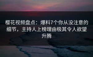 樱花视频盘点：爆料7个你从没注意的细节，主持人上榜理由极其令人欲望升腾