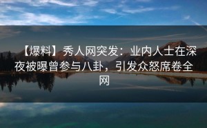 【爆料】秀人网突发：业内人士在深夜被曝曾参与八卦，引发众怒席卷全网