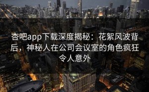 杏吧app下载深度揭秘：花絮风波背后，神秘人在公司会议室的角色疯狂令人意外