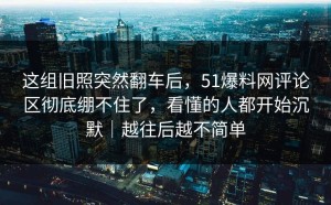 这组旧照突然翻车后，51爆料网评论区彻底绷不住了，看懂的人都开始沉默｜越往后越不简单