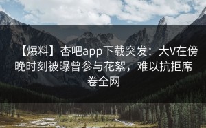 【爆料】杏吧app下载突发：大V在傍晚时刻被曝曾参与花絮，难以抗拒席卷全网