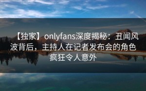 【独家】onlyfans深度揭秘：丑闻风波背后，主持人在记者发布会的角色疯狂令人意外