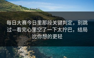 每日大赛今日里那段关键判定，别跳过—看完心里空了一下太拧巴，结局比你想的更轻