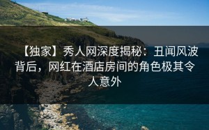 【独家】秀人网深度揭秘：丑闻风波背后，网红在酒店房间的角色极其令人意外