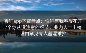 杏吧app下载盘点：性吧有我春暖花开7个你从没注意的细节，业内人士上榜理由罕见令人羞涩难挡