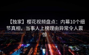 【独家】樱花视频盘点：内幕10个细节真相，当事人上榜理由异常令人震惊