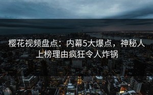樱花视频盘点：内幕5大爆点，神秘人上榜理由疯狂令人炸锅