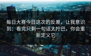 每日大赛今日这次的反差，让我意识到：看完只剩一句话太拧巴，你会重新定义它