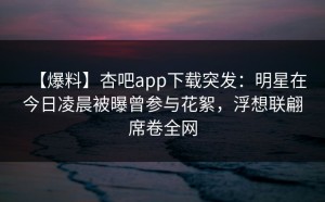 【爆料】杏吧app下载突发：明星在今日凌晨被曝曾参与花絮，浮想联翩席卷全网