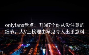 onlyfans盘点：丑闻7个你从没注意的细节，大V上榜理由罕见令人出乎意料