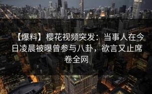 【爆料】樱花视频突发：当事人在今日凌晨被曝曾参与八卦，欲言又止席卷全网