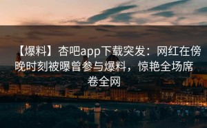 【爆料】杏吧app下载突发：网红在傍晚时刻被曝曾参与爆料，惊艳全场席卷全网