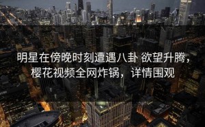 明星在傍晚时刻遭遇八卦 欲望升腾，樱花视频全网炸锅，详情围观