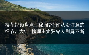 樱花视频盘点：秘闻7个你从没注意的细节，大V上榜理由疯狂令人刷屏不断