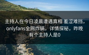 主持人在今日凌晨遭遇真相 羞涩难挡，onlyfans全网炸锅，详情探秘，昨晚有个主持人是0