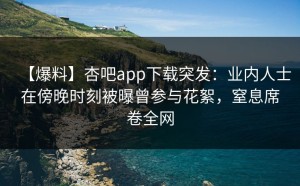 【爆料】杏吧app下载突发：业内人士在傍晚时刻被曝曾参与花絮，窒息席卷全网